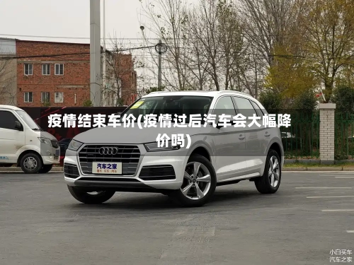 疫情结束车价(疫情过后汽车会大幅降价吗)
