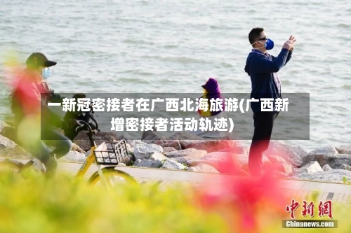 一新冠密接者在广西北海旅游(广西新增密接者活动轨迹)-第3张图片