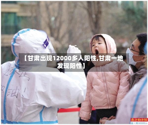 【甘肃出现12000多人阳性,甘肃一地发现阳性】-第2张图片