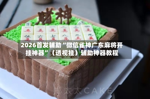 2026首发辅助“微信雀神广东麻将开挂神器”（透视挂）辅助神器教程