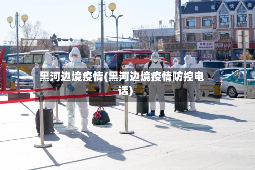 黑河边境疫情(黑河边境疫情防控电话)-第2张图片