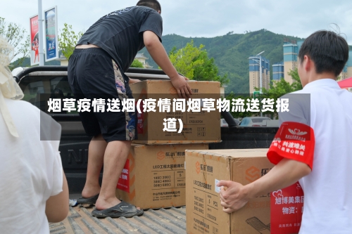 烟草疫情送烟(疫情间烟草物流送货报道)-第3张图片