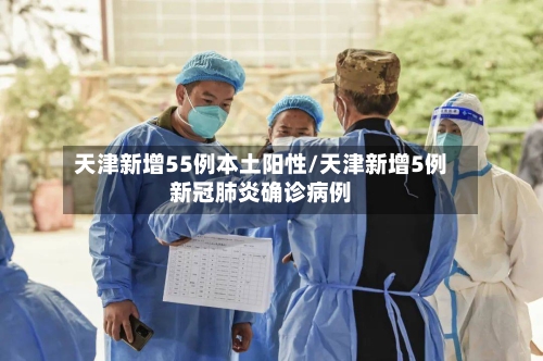天津新增55例本土阳性/天津新增5例新冠肺炎确诊病例-第2张图片