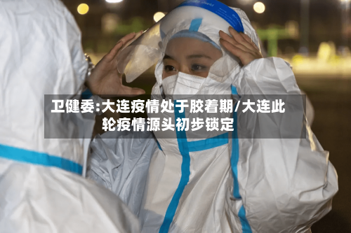 卫健委:大连疫情处于胶着期/大连此轮疫情源头初步锁定