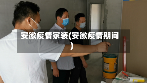 安徽疫情家装(安徽疫情期间)-第2张图片