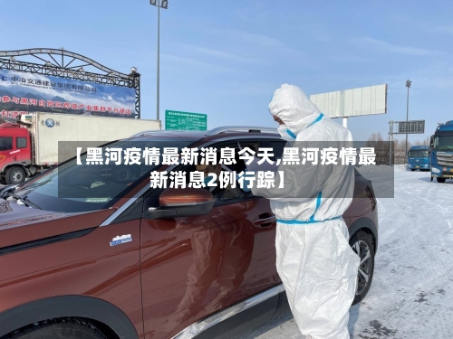 【黑河疫情最新消息今天,黑河疫情最新消息2例行踪】-第2张图片