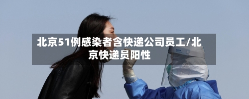 北京51例感染者含快递公司员工/北京快递员阳性