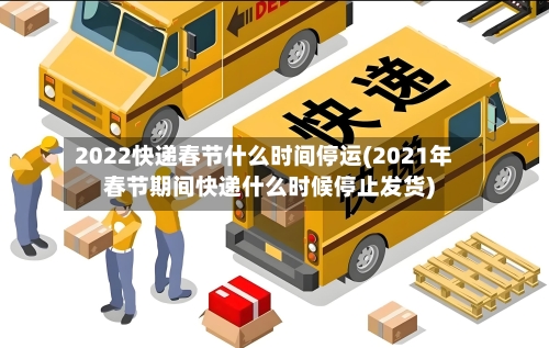 2022快递春节什么时间停运(2021年春节期间快递什么时候停止发货)-第2张图片