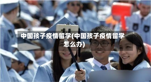 中国孩子疫情留学(中国孩子疫情留学怎么办)-第2张图片