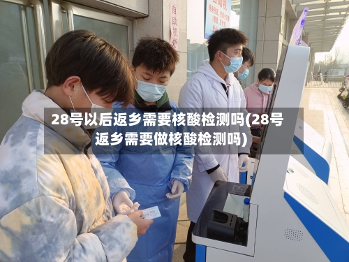 28号以后返乡需要核酸检测吗(28号返乡需要做核酸检测吗)