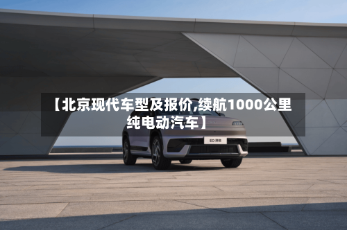 【北京现代车型及报价,续航1000公里纯电动汽车】-第3张图片