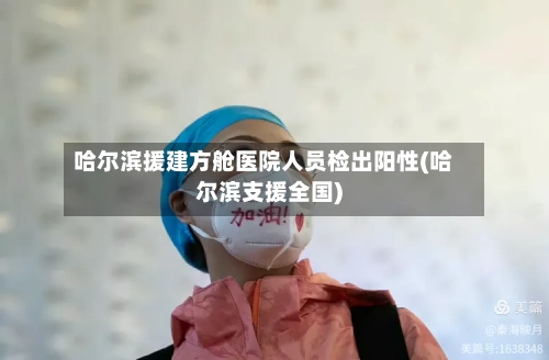 哈尔滨援建方舱医院人员检出阳性(哈尔滨支援全国)
