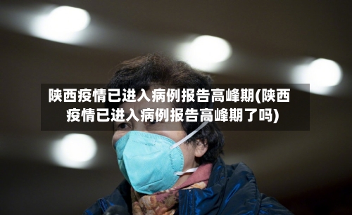 陕西疫情已进入病例报告高峰期(陕西疫情已进入病例报告高峰期了吗)