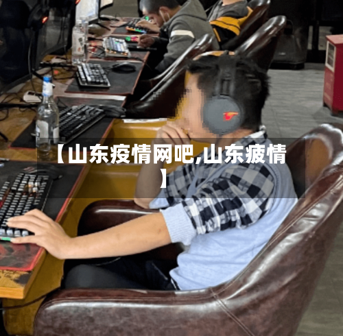 【山东疫情网吧,山东疲情】-第3张图片