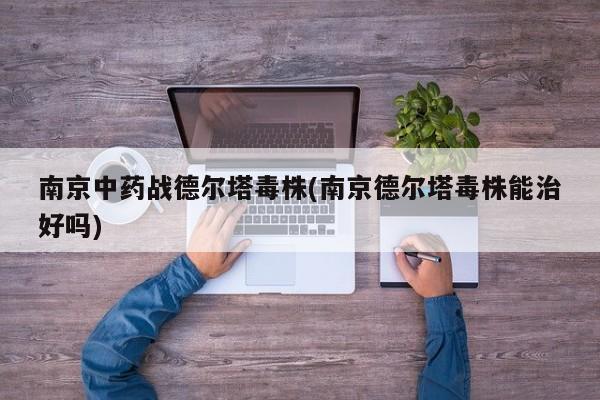南京中药战德尔塔毒株(南京德尔塔毒株能治好吗)