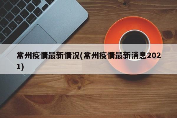 常州疫情最新情况(常州疫情最新消息2021)