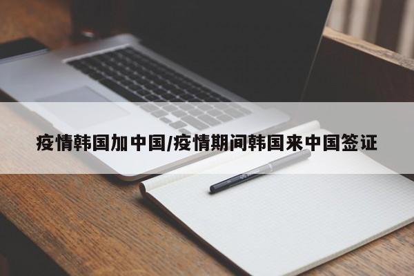疫情韩国加中国/疫情期间韩国来中国签证