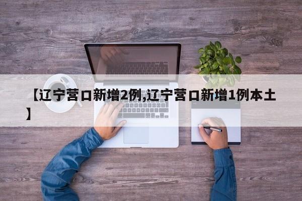 【辽宁营口新增2例,辽宁营口新增1例本土】
