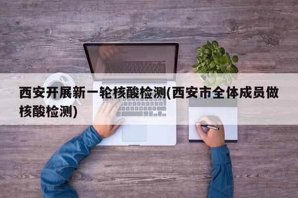 西安开展新一轮核酸检测(西安市全体成员做核酸检测)
