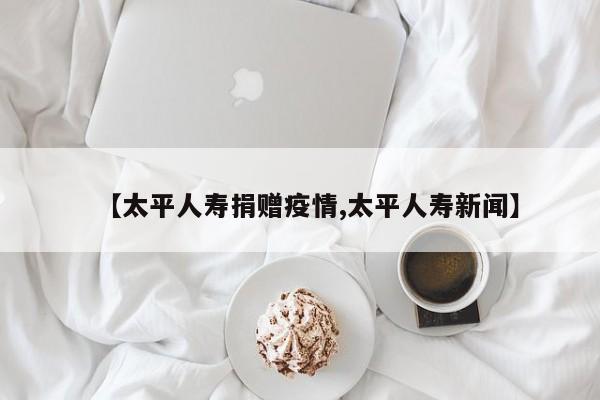 【太平人寿捐赠疫情,太平人寿新闻】