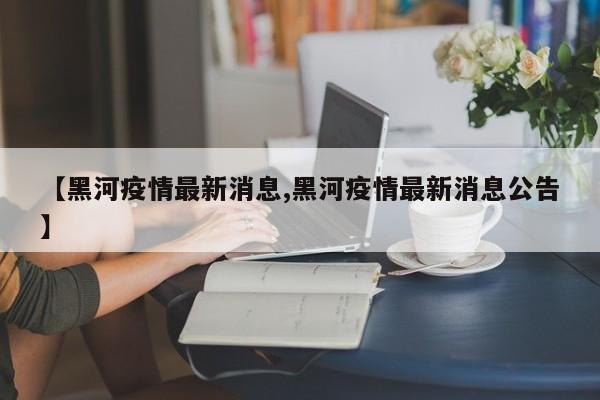 【黑河疫情最新消息,黑河疫情最新消息公告】