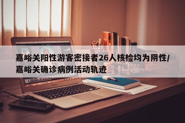 嘉峪关阳性游客密接者26人核检均为阴性/嘉峪关确诊病例活动轨迹