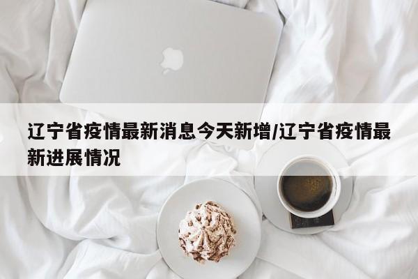 辽宁省疫情最新消息今天新增/辽宁省疫情最新进展情况