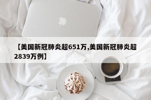 【美国新冠肺炎超651万,美国新冠肺炎超2839万例】