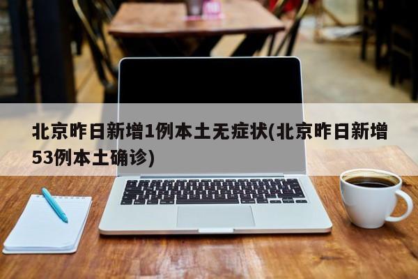 北京昨日新增1例本土无症状(北京昨日新增53例本土确诊)