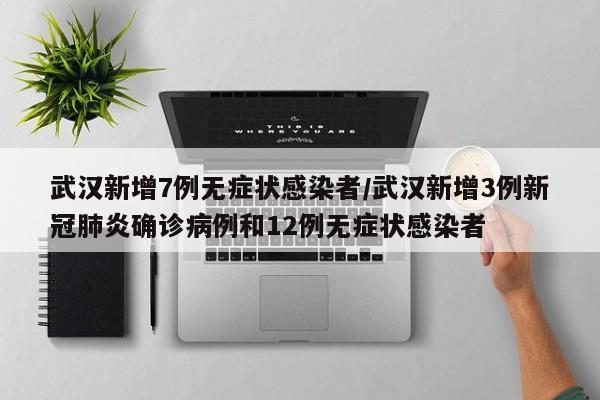 武汉新增7例无症状感染者/武汉新增3例新冠肺炎确诊病例和12例无症状感染者