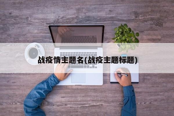 战疫情主题名(战疫主题标题)