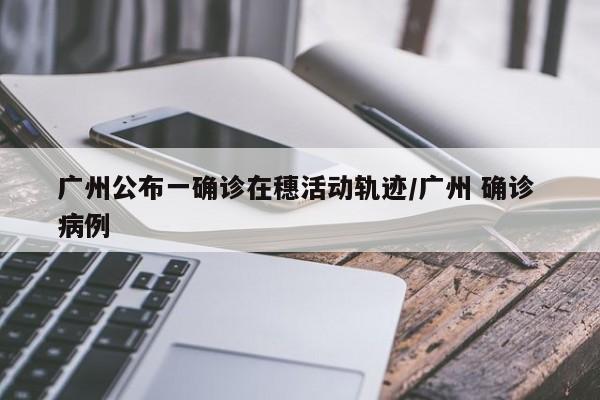 广州公布一确诊在穗活动轨迹/广州 确诊 病例
