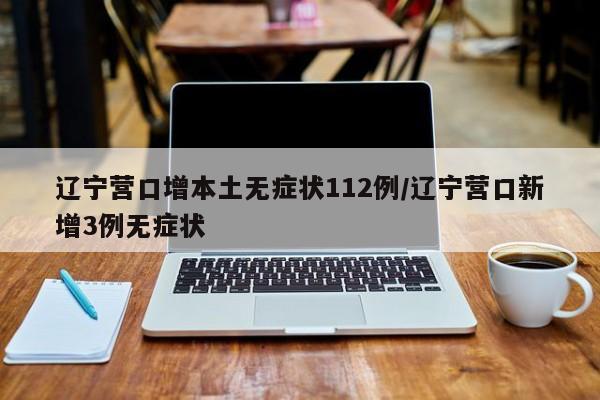 辽宁营口增本土无症状112例/辽宁营口新增3例无症状