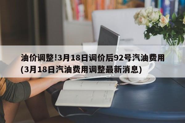 油价调整!3月18日调价后92号汽油费用(3月18日汽油费用调整最新消息)