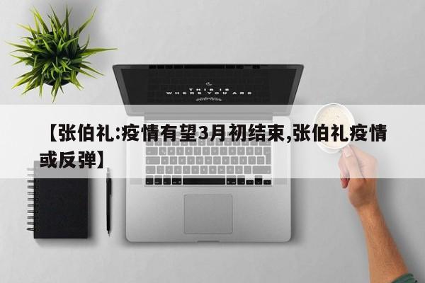 【张伯礼:疫情有望3月初结束,张伯礼疫情或反弹】