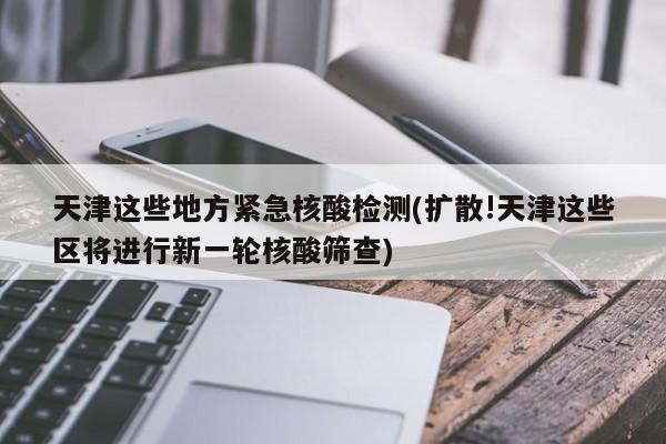 天津这些地方紧急核酸检测(扩散!天津这些区将进行新一轮核酸筛查)