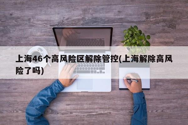 上海46个高风险区解除管控(上海解除高风险了吗)