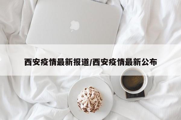 西安疫情最新报道/西安疫情最新公布