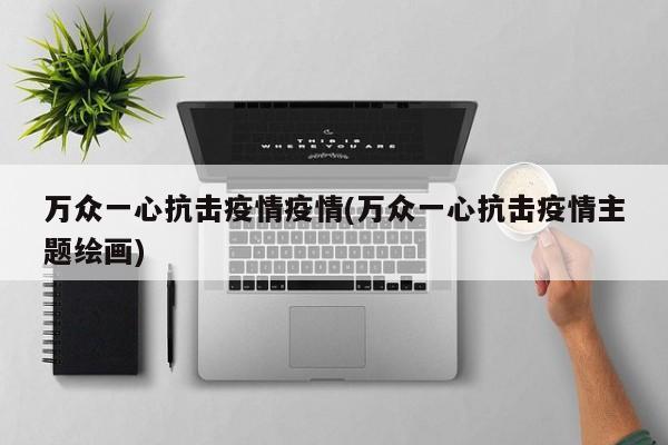 万众一心抗击疫情疫情(万众一心抗击疫情主题绘画)