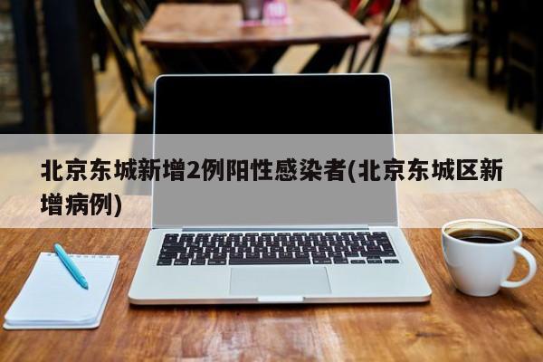 北京东城新增2例阳性感染者(北京东城区新增病例)