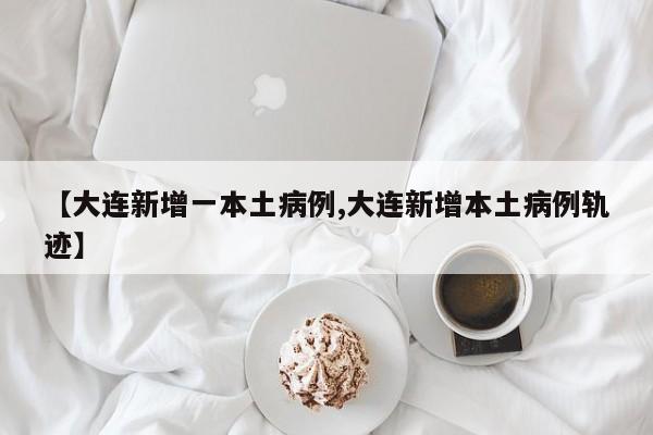 【大连新增一本土病例,大连新增本土病例轨迹】