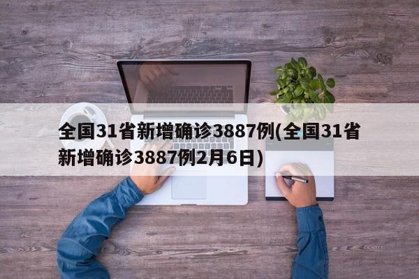 全国31省新增确诊3887例(全国31省新增确诊3887例2月6日)
