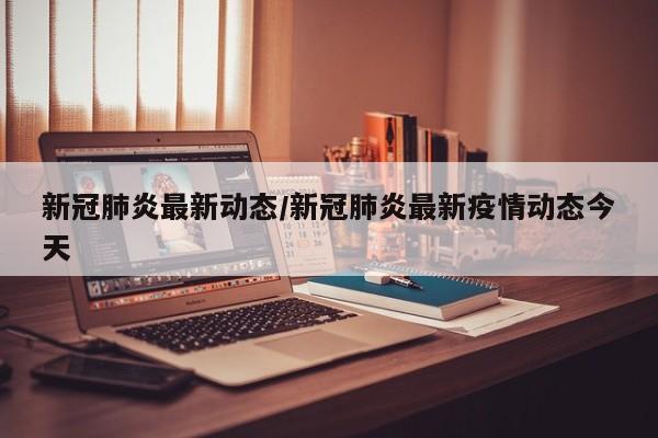 新冠肺炎最新动态/新冠肺炎最新疫情动态今天