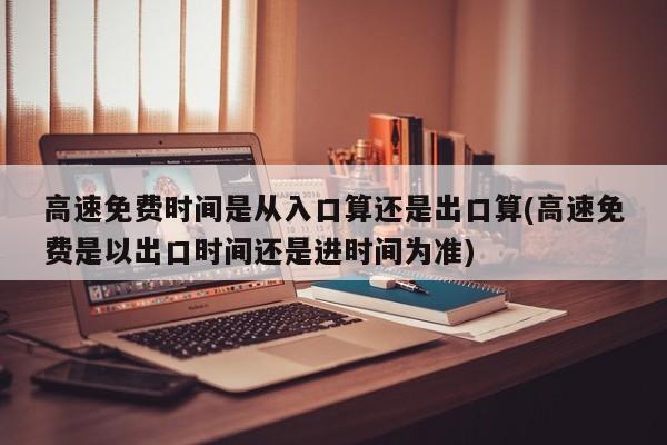 高速免费时间是从入口算还是出口算(高速免费是以出口时间还是进时间为准)