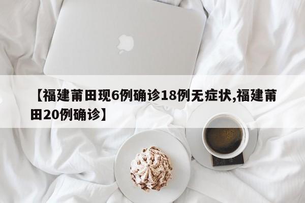 【福建莆田现6例确诊18例无症状,福建莆田20例确诊】