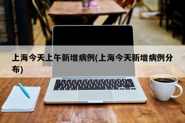 上海今天上午新增病例(上海今天新增病例分布)