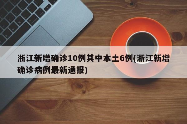 浙江新增确诊10例其中本土6例(浙江新增确诊病例最新通报)