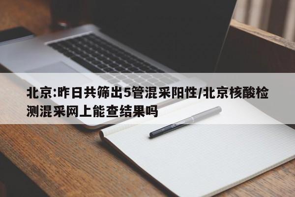 北京:昨日共筛出5管混采阳性/北京核酸检测混采网上能查结果吗