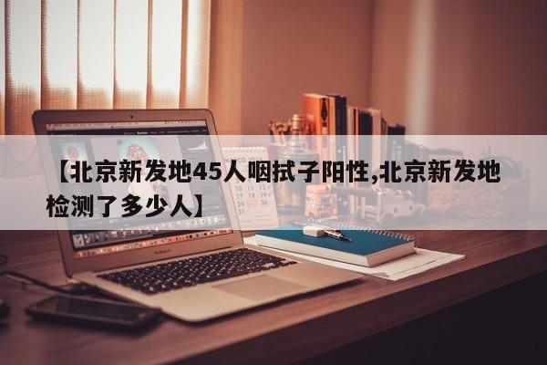 【北京新发地45人咽拭子阳性,北京新发地检测了多少人】