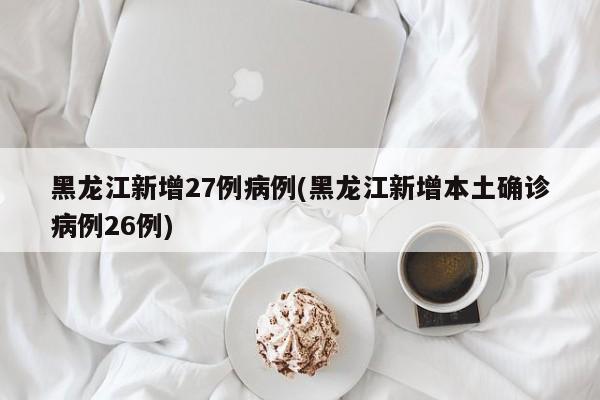 黑龙江新增27例病例(黑龙江新增本土确诊病例26例)